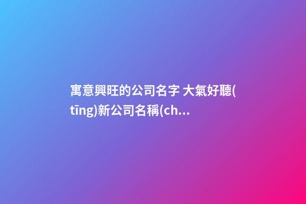 寓意興旺的公司名字 大氣好聽(tīng)新公司名稱(chēng),起名之家